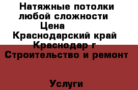 Натяжные потолки любой сложности › Цена ­ 250 - Краснодарский край, Краснодар г. Строительство и ремонт » Услуги   